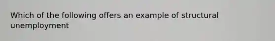 Which of the following offers an example of structural unemployment