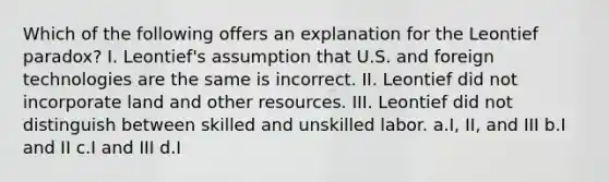 Which of the following offers an explanation for the Leontief paradox? I. Leontief's assumption that U.S. and foreign technologies are the same is incorrect. II. Leontief did not incorporate land and other resources. III. Leontief did not distinguish between skilled and unskilled labor. a.I, II, and III b.I and II c.I and III d.I