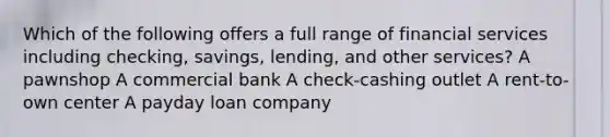 Which of the following offers a full range of financial services including checking, savings, lending, and other services? A pawnshop A commercial bank A check-cashing outlet A rent-to-own center A payday loan company