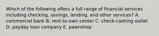 Which of the following offers a full range of financial services including checking, savings, lending, and other services? A. commercial bank B. rent-to-own center C. check-cashing outlet D. payday loan company E. pawnshop