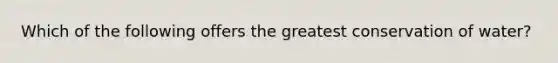 Which of the following offers the greatest conservation of water?