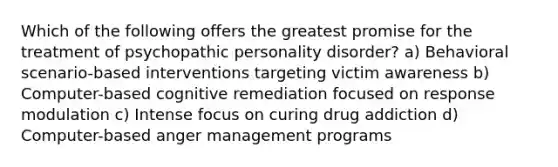 Which of the following offers the greatest promise for the treatment of psychopathic personality disorder? a) Behavioral scenario-based interventions targeting victim awareness b) Computer-based cognitive remediation focused on response modulation c) Intense focus on curing drug addiction d) Computer-based anger management programs