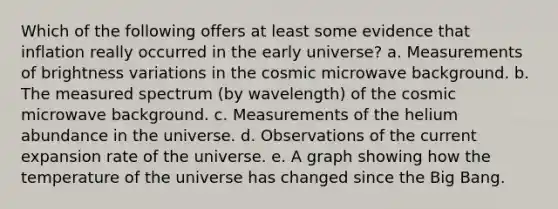 Which of the following offers at least some evidence that inflation really occurred in the early universe? a. Measurements of brightness variations in the cosmic microwave background. b. The measured spectrum (by wavelength) of the cosmic microwave background. c. Measurements of the helium abundance in the universe. d. Observations of the current expansion rate of the universe. e. A graph showing how the temperature of the universe has changed since the Big Bang.