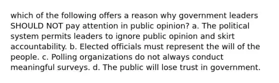 which of the following offers a reason why government leaders SHOULD NOT pay attention in public opinion? a. The political system permits leaders to ignore public opinion and skirt accountability. b. Elected officials must represent the will of the people. c. Polling organizations do not always conduct meaningful surveys. d. The public will lose trust in government.