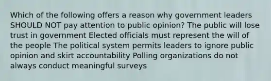 Which of the following offers a reason why government leaders SHOULD NOT pay attention to public opinion? The public will lose trust in government Elected officials must represent the will of the people The political system permits leaders to ignore public opinion and skirt accountability Polling organizations do not always conduct meaningful surveys