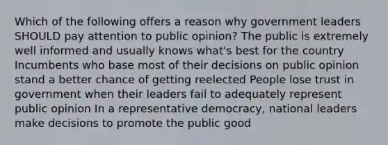 Which of the following offers a reason why government leaders SHOULD pay attention to public opinion? The public is extremely well informed and usually knows what's best for the country Incumbents who base most of their decisions on public opinion stand a better chance of getting reelected People lose trust in government when their leaders fail to adequately represent public opinion In a representative democracy, national leaders make decisions to promote the public good