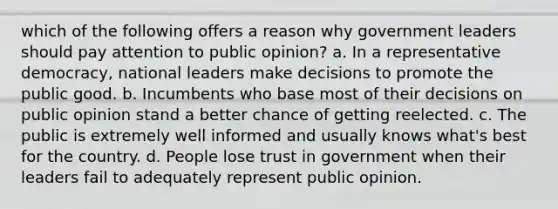 which of the following offers a reason why government leaders should pay attention to public opinion? a. In a representative democracy, national leaders make decisions to promote the public good. b. Incumbents who base most of their decisions on public opinion stand a better chance of getting reelected. c. The public is extremely well informed and usually knows what's best for the country. d. People lose trust in government when their leaders fail to adequately represent public opinion.