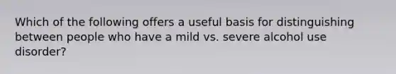 Which of the following offers a useful basis for distinguishing between people who have a mild vs. severe alcohol use disorder?