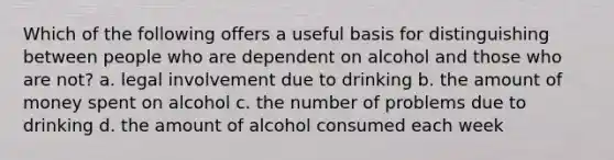 Which of the following offers a useful basis for distinguishing between people who are dependent on alcohol and those who are not? a. legal involvement due to drinking b. the amount of money spent on alcohol c. the number of problems due to drinking d. the amount of alcohol consumed each week