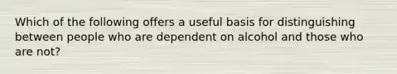 Which of the following offers a useful basis for distinguishing between people who are dependent on alcohol and those who are not?