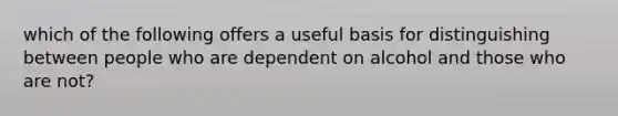 which of the following offers a useful basis for distinguishing between people who are dependent on alcohol and those who are not?