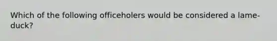 Which of the following officeholers would be considered a lame-duck?