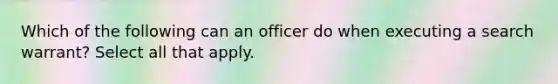 Which of the following can an officer do when executing a search warrant? Select all that apply.