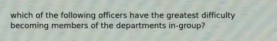 which of the following officers have the greatest difficulty becoming members of the departments in-group?