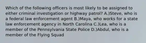 Which of the following officers is most likely to be assigned to either criminal investigation or highway patrol? A.)Steve, who is a federal law enforcement agent B.)Maya, who works for a state law enforcement agency in North Carolina C.)Lea, who is a member of the Pennsylvania State Police D.)Abdul, who is a member of the Flying Squad