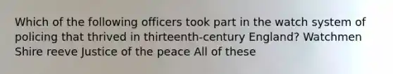 Which of the following officers took part in the watch system of policing that thrived in thirteenth-century England? Watchmen Shire reeve Justice of the peace All of these