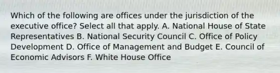 Which of the following are offices under the jurisdiction of the executive office? Select all that apply. A. National House of State Representatives B. National Security Council C. Office of Policy Development D. Office of Management and Budget E. Council of Economic Advisors F. White House Office