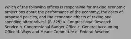 Which of the following offices is responsible for making economic projections about the performance of the economy, the costs of proposed policies, and the economic effects of taxing and spending alternatives? (P. 325) a. Congressional Research Service b. Congressional Budget Office c. General Accounting Office d. Ways and Means Committee e. Federal Reserve