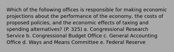 Which of the following offices is responsible for making economic projections about the performance of the economy, the costs of proposed policies, and the economic effects of taxing and spending alternatives? (P. 325) a. Congressional Research Service b. Congressional Budget Office c. General Accounting Office d. Ways and Means Committee e. Federal Reserve