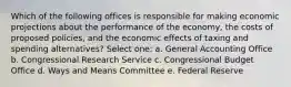 Which of the following offices is responsible for making economic projections about the performance of the economy, the costs of proposed policies, and the economic effects of taxing and spending alternatives? Select one: a. General Accounting Office b. Congressional Research Service c. Congressional Budget Office d. Ways and Means Committee e. Federal Reserve