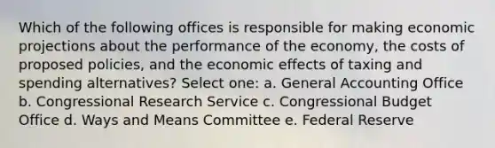 Which of the following offices is responsible for making economic projections about the performance of the economy, the costs of proposed policies, and the economic effects of taxing and spending alternatives? Select one: a. General Accounting Office b. Congressional Research Service c. Congressional Budget Office d. Ways and Means Committee e. Federal Reserve