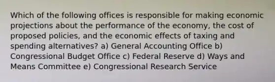 Which of the following offices is responsible for making economic projections about the performance of the economy, the cost of proposed policies, and the economic effects of taxing and spending alternatives? a) General Accounting Office b) Congressional Budget Office c) Federal Reserve d) Ways and Means Committee e) Congressional Research Service