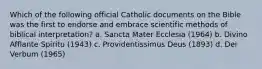 Which of the following official Catholic documents on the Bible was the first to endorse and embrace scientific methods of biblical interpretation? a. Sancta Mater Ecclesia (1964) b. Divino Afflante Spiritu (1943) c. Providentissimus Deus (1893) d. Dei Verbum (1965)