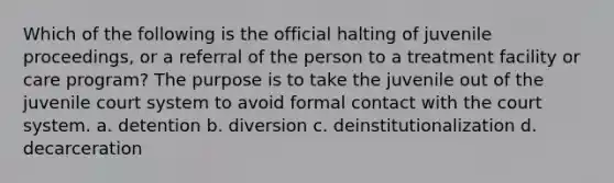 Which of the following is the official halting of juvenile proceedings, or a referral of the person to a treatment facility or care program? The purpose is to take the juvenile out of the juvenile court system to avoid formal contact with the court system. a. detention b. diversion c. deinstitutionalization d. decarceration