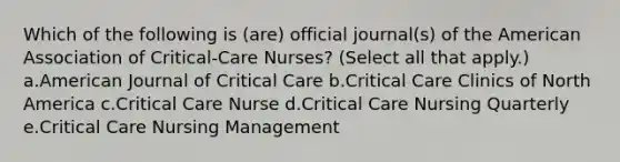 Which of the following is (are) official journal(s) of the American Association of Critical-Care Nurses? (Select all that apply.) a.American Journal of Critical Care b.Critical Care Clinics of North America c.Critical Care Nurse d.Critical Care Nursing Quarterly e.Critical Care Nursing Management