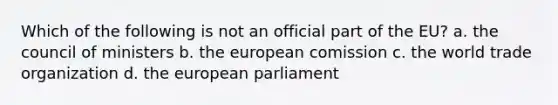 Which of the following is not an official part of the EU? a. the council of ministers b. the european comission c. the world trade organization d. the european parliament