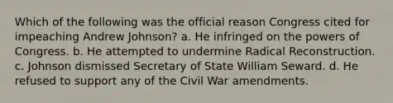 Which of the following was the official reason Congress cited for impeaching Andrew Johnson? a. He infringed on the powers of Congress. b. He attempted to undermine Radical Reconstruction. c. Johnson dismissed Secretary of State William Seward. d. He refused to support any of the Civil War amendments.