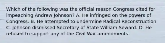 Which of the following was the official reason Congress cited for impeaching Andrew Johnson? A. He infringed on <a href='https://www.questionai.com/knowledge/kyU8m50zpn-the-powers-of-congress' class='anchor-knowledge'>the powers of congress</a>. B. He attempted to undermine Radical Reconstruction. C. Johnson dismissed Secretary of State William Seward. D. He refused to support any of the Civil War amendments.