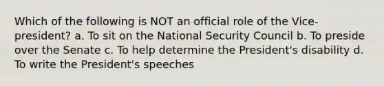 Which of the following is NOT an official role of the Vice-president? a. To sit on the National Security Council b. To preside over the Senate c. To help determine the President's disability d. To write the President's speeches