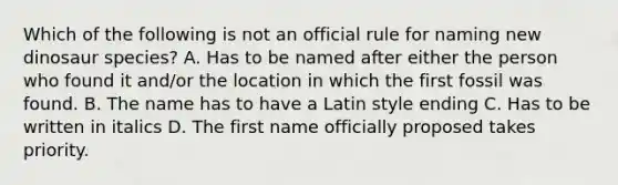 Which of the following is not an official rule for naming new dinosaur species? A. Has to be named after either the person who found it and/or the location in which the first fossil was found. B. The name has to have a Latin style ending C. Has to be written in italics D. The first name officially proposed takes priority.