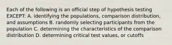 Each of the following is an official step of hypothesis testing EXCEPT: A. identifying the populations, comparison distribution, and assumptions B. randomly selecting participants from the population C. determining the characteristics of the comparison distribution D. determining critical test values, or cutoffs