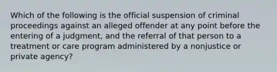 Which of the following is the official suspension of criminal proceedings against an alleged offender at any point before the entering of a judgment, and the referral of that person to a treatment or care program administered by a nonjustice or private agency?