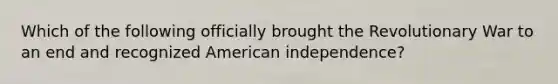 Which of the following officially brought the Revolutionary War to an end and recognized American independence?