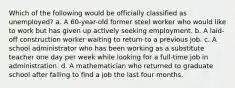 Which of the following would be officially classified as unemployed? a. A 60-year-old former steel worker who would like to work but has given up actively seeking employment. b. A laid-off construction worker waiting to return to a previous job. c. A school administrator who has been working as a substitute teacher one day per week while looking for a full-time job in administration. d. A mathematician who returned to graduate school after failing to find a job the last four months.