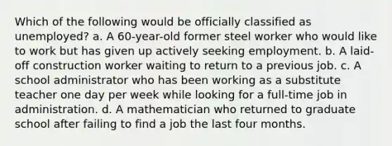 Which of the following would be officially classified as unemployed? a. A 60-year-old former steel worker who would like to work but has given up actively seeking employment. b. A laid-off construction worker waiting to return to a previous job. c. A school administrator who has been working as a substitute teacher one day per week while looking for a full-time job in administration. d. A mathematician who returned to graduate school after failing to find a job the last four months.