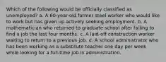 Which of the following would be officially classified as unemployed? a. A 60-year-old former steel worker who would like to work but has given up actively seeking employment. b. A mathematician who returned to graduate school after failing to find a job the last four months. c. A laid-off construction worker waiting to return to a previous job. d. A school administrator who has been working as a substitute teacher one day per week while looking for a full-time job in administration.