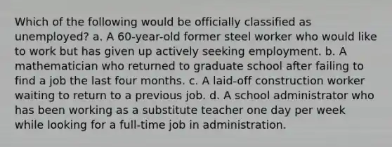 Which of the following would be officially classified as unemployed? a. A 60-year-old former steel worker who would like to work but has given up actively seeking employment. b. A mathematician who returned to graduate school after failing to find a job the last four months. c. A laid-off construction worker waiting to return to a previous job. d. A school administrator who has been working as a substitute teacher one day per week while looking for a full-time job in administration.