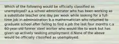 Which of the following would be officially classified as unemployed? a.a school administrator who has been working as a substitute teacher one day per week while looking for a full-time job in administration b.a mathematician who returned to graduate school after failing to find a job the last four months c.a 60-year-old former steel worker who would like to work but has given up actively seeking employment d.None of the above would be officially classified as unemployed.