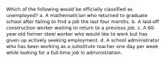 Which of the following would be officially classified as unemployed? a. A mathematician who returned to graduate school after failing to find a job the last four months. b. A laid-off construction worker waiting to return to a previous job. c. A 60-year-old former steel worker who would like to work but has given up actively seeking employment. d. A school administrator who has been working as a substitute teacher one day per week while looking for a full-time job in administration.