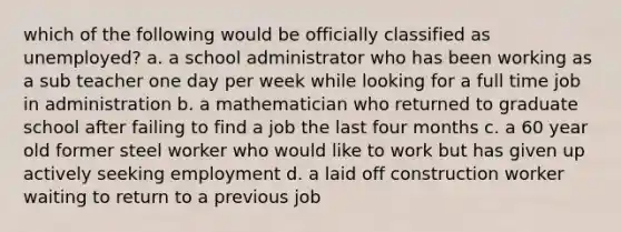 which of the following would be officially classified as unemployed? a. a school administrator who has been working as a sub teacher one day per week while looking for a full time job in administration b. a mathematician who returned to graduate school after failing to find a job the last four months c. a 60 year old former steel worker who would like to work but has given up actively seeking employment d. a laid off construction worker waiting to return to a previous job