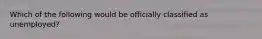 Which of the following would be officially classified as unemployed?