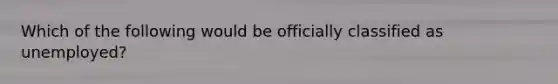 Which of the following would be officially classified as unemployed?