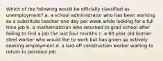 Which of the following would be officially classified as unemployment? a. a school administrator who has been working as a substitute teacher one day per week while looking for a full time job b. a mathematician who returned to grad school after failing to find a job the last four months c. a 60 year old former steel worker who would like to work but has given up actively seeking employment d. a laid-off construction worker waiting to return to pervious job