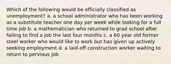 Which of the following would be officially classified as unemployment? a. a school administrator who has been working as a substitute teacher one day per week while looking for a full time job b. a mathematician who returned to grad school after failing to find a job the last four months c. a 60 year old former steel worker who would like to work but has given up actively seeking employment d. a laid-off construction worker waiting to return to pervious job