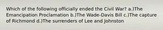 Which of the following officially ended the Civil War? a.)The Emancipation Proclamation b.)The Wade-Davis Bill c.)The capture of Richmond d.)The surrenders of Lee and Johnston