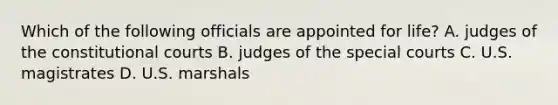 Which of the following officials are appointed for life? A. judges of the constitutional courts B. judges of the special courts C. U.S. magistrates D. U.S. marshals